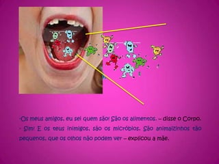 -Os meus amigos, eu sei quem são! São os alimentos. – disse o Corpo.- Sim! E os teus inimigos, são os micróbios. São animaizinhos tão pequenos, que os olhos não podem ver – explicou a mãe.