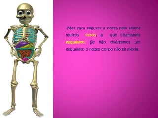 Mas para segurar a nossa pele temos muitos  ossos, a  que chamamos esqueleto. Se não tivéssemos um esqueleto o nosso corpo não se mexia.Dentro do peito,  temos ainda o motor do  corpo, que é o coração.  O coração envia o sangue para todo o corpo por uns tubos chamadosartérias e recebe sangue por uns tubos chamados veias.Bem perto do coração temos dois pulmões. Pelo nariz entra o oxigénio, que é o ar bom para os pulmões  e faz sair o ar mau, que é o dióxido de carbono.Na barriga temos o estômago, que é o saco que recebe a os alimentos que comemos. Depois passa para os intestinos (que são as tripas).  Os alimentos bons  passam para o sangue  e vão para todo o corpo. Os alimentos que o corpo não precisa, o corpo manda-os embora e chamam-se fezes, (a que nós chamamos cocó) .A mãe depois de contar a história do corpo, disse ao filho:Agora percebes: o teu corpo é fechado, mas tem muitas coisas lá dentro, e sem elas não podias viver! 