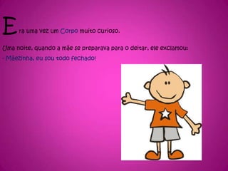 Era uma vez um Corpo muito curioso.Uma noite, quando a mãe se preparava para o deitar, ele exclamou:- Mãezinha, eu sou todo fechado!