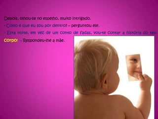 Depois, olhou-se no espelho, muito intrigado.- Como é que eu sou por dentro? – perguntou ele.- Esta noite, em vez de um conto de fadas, vou-te contar a história do teu corpo!  – Respondeu-lhe a mãe.