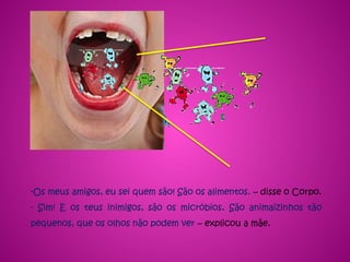 -Os meus amigos, eu sei quem são! São os alimentos. – disse o Corpo.
- Sim! E os teus inimigos, são os micróbios. São animaizinhos tão
pequenos, que os olhos não podem ver – explicou a mãe.
 