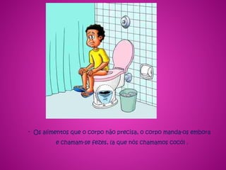 - Os alimentos que o corpo não precisa, o corpo manda-os embora
e chamam-se fezes, (a que nós chamamos cocó) .
 