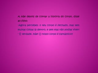 A mãe depois de contar a história do corpo, disse
ao filho:
-Agora percebes: o teu corpo é fechado, mas tem
muitas coisas lá dentro, e sem elas não podias viver!
- É verdade, mãe! O nosso corpo é fantástico!!
 