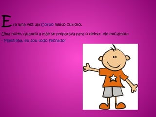 Era uma vez um Corpo muito curioso.
Uma noite, quando a mãe se preparava para o deitar, ele exclamou:
- Mãezinha, eu sou todo fechado!
 