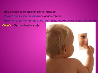 Depois, olhou-se no espelho, muito intrigado.
- Como é que eu sou por dentro? – perguntou ele.
- Esta noite, em vez de um conto de fadas, vou-te contar a história do teu
corpo! – Respondeu-lhe a mãe.
 