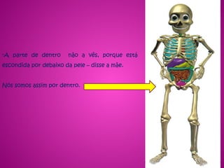 -A parte de dentro não a vês, porque está
escondida por debaixo da pele – disse a mãe.
Nós somos assim por dentro.
 