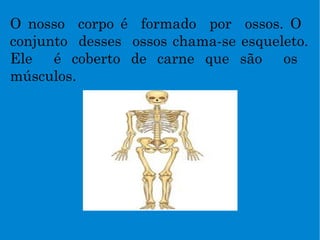 O nosso  corpo é  formado  por  ossos. O  conjunto  desses  ossos chama-se esqueleto. Ele  é coberto de carne que são  os  músculos. 