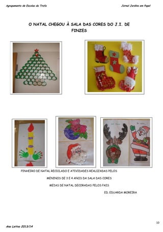 Agrupamento de Escolas da Trofa

Jornal Jardins em Papel

O NATAL CHEGOU À SALA DAS CORES DO J.I. DE
FINZES

PINHEIRO DE NATAL RECICLADO E ATIVIDADES REALIZADAS PELOS
MENINOS DE 3 E 4 ANOS DA SALA DAS CORES
MEIAS DE NATAL DECORADAS PELOS PAIS
ED. EDUARDA MOREIRA

Ano Letivo 2013/14

10

 