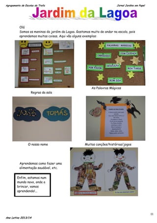 Agrupamento de Escolas da Trofa

Jornal Jardins em Papel

Olá
Somos os meninos do jardim da Lagoa. Gostamos muito de andar na escola, pois
aprendemos muitas coisas. Aqui vão alguns exemplos:

As Palavras Mágicas
Regras da sala

O nosso nome

Muitas canções/histórias/jogos

Aprendemos como fazer uma
alimentação saudável, etc.
Enfim, estamos num
mundo novo, onde a
brincar, vamos
aprendendo!...

Ano Letivo 2013/14

11

 