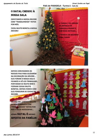 Agrupamento de Escolas da Trofa

Jornal Jardins em Papel

PJd1 de PARADELA - Turma:1 - Sala da
educ. Elsa

O NATAL CHEGOU À
NOSSA SALA
ENFEITAMOS A NOSSA ÀRVORE
COM “TRABALHINHOS” FEITOS
POR NÓS.
FICOU MUITO BONITA A NOSSA
ÀRVORE!

A TURMA 1 DO JARDIM
DE INFÂNCIA DE
PARADELA PROMETE
DAR MAIS NOTÍCIAS…
E MANDA UM BEIJINHO
PARA TODOS

DEPOIS CONVIDAMOS OS
NOSSOS PAIS PARA AJUDAREM
NA DECORAÇÃO DA ÀRVORE…
ELES FORAM À NOSSA SALA E
FICAMOS A VÊ-LOS TRABALHAR…
PORTARAM-SE MUITO BEM E
FIZERAM COISAS MUITO
BONITAS. DEPOIS FOMOS COM
ELES PENDURAR AS COISAS NA
ÀRVORE.

AGORA SIM, A NOSSA ÀRVORE
ESTAVA COMPLETA COM
“TRABALHINHOS” FEITOS POR
NÓS E PELOS NOSSOSPAIS…
AFINAL NATAL

É MESMO
AFESTA DA FAMÍLIA!

Ano Letivo 2013/14

12

 