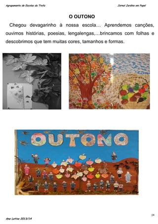 Agrupamento de Escolas da Trofa

Jornal Jardins em Papel

O OUTONO
Chegou devagarinho à nossa escola… Aprendemos canções,
ouvimos histórias, poesias, lengalengas,…brincamos com folhas e
descobrimos que tem muitas cores, tamanhos e formas.

Ano Letivo 2013/14

14

 