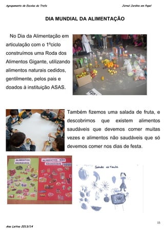 Agrupamento de Escolas da Trofa

Jornal Jardins em Papel

DIA MUNDIAL DA ALIMENTAÇÃO

No Dia da Alimentação em
articulação com o 1ºciclo
construímos uma Roda dos
Alimentos Gigante, utilizando
alimentos naturais cedidos,
gentilmente, pelos pais e
doados à instituição ASAS.

Também fizemos uma salada de fruta, e
descobrimos

que

existem

alimentos

saudáveis que devemos comer muitas
vezes e alimentos não saudáveis que só
devemos comer nos dias de festa.

Ano Letivo 2013/14

15

 