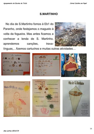 Agrupamento de Escolas da Trofa

Jornal Jardins em Papel

S.MARTINHO

No dia de S.Martinho fomos à Eb1 do
Paranho, onde festejamos o magusto à
volta da fogueira. Mas antes ficamos a
conhecer a lenda de S. Martinho,
aprendemos

canções,

trava-

línguas,…fizemos cartuchos e muitas outras atividades…

Ano Letivo 2013/14

16

 