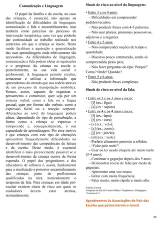Comunicação e Linguagem
O papel da família e da escola, no caso
das crianças, é essencial, não apenas na
identificação de dificuldades de linguagem,
comunicação e fala e encaminhamento, mas
também como parceiros do processo de
intervenção terapêutica, uma vez que poderão
dar continuidade ao trabalho realizado nos
contextos em que a criança se insere. Deste
modo facilitam a aquisição e generalização
das suas aprendizagens onde efetivamente são
necessárias. As dificuldades de linguagem,
comunicação e fala podem afetar as aquisições
e o progresso da criança na escola e,
posteriormente, na sua vida social e
profissional. A linguagem permite receber,
armazenar e utilizar a informação que
apreendemos do mundo que nos rodeia através
de um processo de manipulação simbólica.
Somos, assim, capazes de organizar o
pensamento e comunicar, quer seja por um
sistema verbal, como a fala ou a língua
gestual, quer por formas não verbais, como a
expressão facial ou a reacção corporal.
Alterações ao nível da linguagem podem
afetar, dependendo do tipo de perturbação, a
forma como a criança se expressa e
compreende e, consequentemente, a sua
capacidade de aprendizagem. Por esse motivo
é que crianças com este tipo de alterações
apresentam frequentemente dificuldades no
desenvolvimento das competências de leitura
e da escrita. Deste modo, é essencial
identificar o mais precocemente possível se o
desenvolvimento da criança ocorre da forma
esperada. O papel dos progenitores e dos
educadores de infância é, assim, fundamental
para a sinalização e posterior encaminhamento
das
crianças
junto
de
profissionais
qualificados na área, nomeadamente o
terapeuta da fala. Para crianças em idade préescolar existem sinais de risco aos quais os
cuidadores
devem
estar
atentos,
nomeadamente:

Sinais de risco ao nível da linguagem:
• Entre 3 e os 4 anos:
– Dificuldades em compreender
pedidos/recados;
– Não produzir frases com 4-5 palavras;
– Não usar plurais, pronomes possessivos,
adjetivos e a negativa.
• Entre 4 e 5 anos:
– Não compreender noções de tempo e
quantidade;
– Discurso pouco estruturado, sendo só
compreendida pelos pais;
– Não fazer perguntas do tipo: Porquê?
Como? Onde? Quando?
• Entre 5 e 6 anos:
– Não produzir frases complexas.
Sinais de risco ao nível da fala:
• Entre os 3 e os 3 anos e meio:
– [f] (ex.: figo);
– [s] (ex.: sapato).
• Entre os 4 e os 4 anos e meio:
– [l] (ex.: lapa);
– [r] (ex.: cara);
– [v] (ex.: vela);
– [z] (ex.: zorro);
– [j] (ex.: janela);
– [ch] (ex.: xaile).
– Preferir alimentos pastosos a sólidos;
– “Falar pelo nariz”;
– Usar ou ter usado chupeta até muito tarde
(3-4 anos);
– Continuar a gaguejar depois dos 5 anos;
– Demonstrar receio de falar por medo de
gaguejar;
– Apresentar uma voz rouca;
– Gritar com muita frequência;
– Falar muito, muito rápido e muito alto.
(Fátima Correia
Terapeuta da fala do Centro Médico Terapêutico e Pedagógico
“Comunicar”)

Agradecemos às Associações de Pais das
Escolas que patrocinaram o Jornal.
20

 