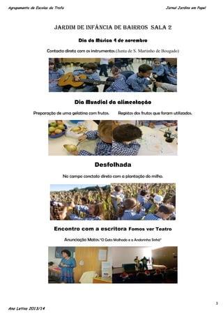 Agrupamento de Escolas da Trofa

Jornal Jardins em Papel

Jardim de Infância de Bairros Sala 2
Dia da Música 4 de novembro
Contacto direto com os instrumentos.(Junta de S. Martinho de Bougado)

Dia Mundial da alimentação
Preparação de uma gelatina com frutos.

Registos dos frutos que foram utilizados.

Desfolhada
No campo conctato direto com a plantação do milho.

Encontro com a escritora Fomos ver Teatro
Anunciação Matos.“O Gato Malhado e a Andorinha Sinhá“

Ano Letivo 2013/14

3

 