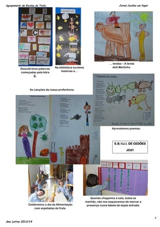 Agrupamento de Escolas da Trofa

Descobrimos palavras
começadas pela letra
C.

Jornal Jardins em Papel

Na biblioteca ouvimos
histórias e…

… lendas – A lenda
deS.Martinho.

As canções da nossa preferência.

Aprendemos poemas.

E.B.1/J.I. DE CEDÕES
JCd1

Celebramos o dia da Alimentação
com espetadas de fruta.

Ano Letivo 2013/14

Quando chegamos à sala, todas as
manhãs, não nos esquecemos de marcar a
presença numa tabela de dupla entrada.

4

 