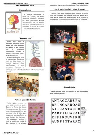 Agrupamento de Escolas da Trofa

EB1/JI de Cedões – Sala 2
Vivemos o Outono
As crianças observaram as
cores do Outono, as folhas
vermelhas, castanhas e amarelas.
Os mais pequeninos ficaram
deslumbrados com as misturas
das cores, pintando com as suas
mãozinhas as árvores do Outono.
Foi um trabalho delirante.

Jornal Jardins em Papel
mais velhas fizeram o registo da Lenda. Ficou muito bonito.

Peça de Teatro “Peter Pan” e Entrega de prendas
Chegou o dia mais esperado pelas crianças: o dia da
Festa do Pai Natal. As crianças foram ao teatro ver o
Peter Pan e lanchar ao Norteshopping e de regresso à
escola foram surpreendidos com a chegada do Pai Natal.

“A que sabe a Lua”
Numa
das
idas
à
Biblioteca da nossa escola,
dentro do Plano Nacional
de Leitura e, em conjunto
com
a
professora
bibliotecária, ouvimos a
história “A que sabe a Lua”
de Michael Grejniec.
Num tapete mágico, onde
as personagens apareciam
como por arte mágica, as
crianças estavam muito
entusiasmadas, os mais
pequeninos adoraram os
animais que iam entrando e tentavam adivinhar quem viria
a seguir.

Atividade lúdica
Neste pequeno jogo vai descobrir o que aprendemos
neste primeiro período.

Frutas da época e São Martinho
Nesta época vivemos na
nossa sala em sintonia com o
Outono os frutos da época,
fizemos os cartazes dos mesmos
e as crianças descobriram que
uma das frutas é típica para
festejarmos uma das festas na
nossa Escola, o São Martinho.
Em powerpoint ouvimos e
vimos a história da Lenda de
São Martinho e as crianças

Ano Letivo 2013/14

5

 