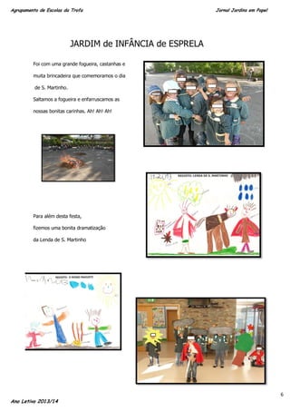 Agrupamento de Escolas da Trofa

Jornal Jardins em Papel

JARDIM de INFÂNCIA de ESPRELA
Foi com uma grande fogueira, castanhas e
muita brincadeira que comemoramos o dia
de S. Martinho.
Saltamos a fogueira e enfarruscamos as
nossas bonitas carinhas. Ah! Ah! Ah!

Para além desta festa,
fizemos uma bonita dramatização
da Lenda de S. Martinho

Ano Letivo 2013/14

6

 