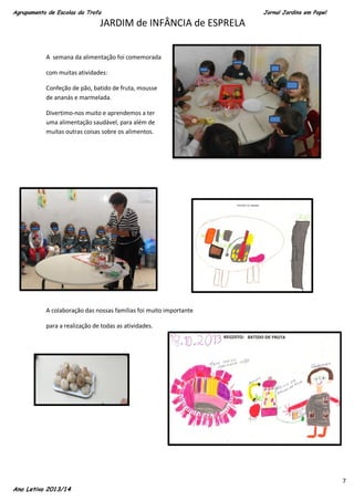 Agrupamento de Escolas da Trofa

Jornal Jardins em Papel

JARDIM de INFÂNCIA de ESPRELA
A semana da alimentação foi comemorada
com muitas atividades:
Confeção de pão, batido de fruta, mousse
de ananás e marmelada.
Divertimo-nos muito e aprendemos a ter
uma alimentação saudável, para além de
muitas outras coisas sobre os alimentos.

A colaboração das nossas famílias foi muito importante
para a realização de todas as atividades.

Ano Letivo 2013/14

7

 