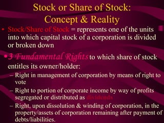 Stock or Share of Stock:
Concept & Reality
• Stock/Share of Stock = represents one of the units
into which capital stock of a corporation is divided
or broken down
•3 Fundamental Rights to which share of stock
entitles its owner/holder:
– Right in management of corporation by means of right to
vote
– Right to portion of corporate income by way of profits
segregated or distributed as dividends
– Right, upon dissolution & winding of corporation, in the
property/assets of corporation remaining after payment of
debts/liabilities.
 