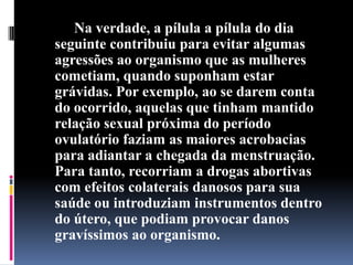 Na verdade, a pílula a pílula do dia
seguinte contribuiu para evitar algumas
agressões ao organismo que as mulheres
cometiam, quando suponham estar
grávidas. Por exemplo, ao se darem conta
do ocorrido, aquelas que tinham mantido
relação sexual próxima do período
ovulatório faziam as maiores acrobacias
para adiantar a chegada da menstruação.
Para tanto, recorriam a drogas abortivas
com efeitos colaterais danosos para sua
saúde ou introduziam instrumentos dentro
do útero, que podiam provocar danos
gravíssimos ao organismo.

 