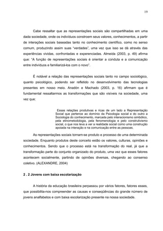 19




      Cabe ressaltar que as representações sociais são compartilhadas em uma
dada sociedade, onde os indivíduos constroem seus valores, conhecimentos, a partir
de interações sociais baseadas tanto no conhecimento científico, como no senso
comum, produzindo assim suas “verdades”, uma vez que isso se dá através das
experiências vividas, confrontadas e experenciadas. Almeida (2003, p. 49) afirma
que: “A função de representações sociais é orientar a conduta e a comunicação
entre indivíduos e familiarizá-los com o novo”.


      É notável a relação das representações sociais tanto no campo sociológico,
quanto psicológico, podendo ser refletido no desenvolvimento das tecnologias
presentes em nosso meio. Anadón e Machado (2003, p. 16) afirmam que é
fundamental ressaltarmos as transformações que são visíveis na sociedade, uma
vez que:


                       Essas relações produtivas e ricas de um lado a Representação
                      Social que pertence ao domínio da Psicologia social e do outro a
                      Sociologia do conhecimento, marcada pelo interacionismo simbólico,
                      pela etinometodologia, pela fenomenologia e pelo construtivismo
                      social, o que nos leva a ver a realidade social como uma construção
                      apoiada na interação e na comunicação entre as pessoas.

      As representações sociais tornam-se produto e processo de uma determinada
sociedade. Enquanto produtos deste conceito estão os valores, culturas, opiniões e
conhecimentos. Sendo que o processo está na transformação do real, já que a
transformação parte do conjunto organizado do produto, uma vez que esses fatores
acontecem socialmente, partindo de opiniões diversas, chegando ao consenso
coletivo. (ALEXANDRE, 2004)


2 . 2 Jovens com baixa escolarização


      A história da educação brasileira perpassou por vários fatores, fatores esses,
que possibilita-nos compreender as causas e conseqüências do grande número de
jovens analfabetos e com baixa escolarização presente na nossa sociedade.
 