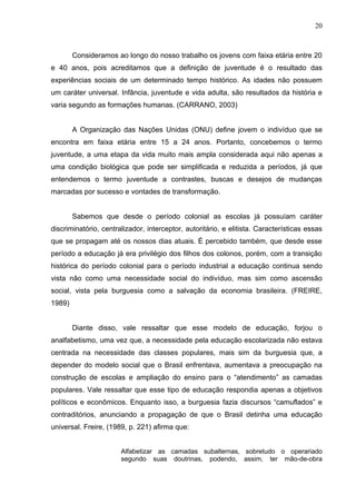 20



        Consideramos ao longo do nosso trabalho os jovens com faixa etária entre 20
e 40 anos, pois acreditamos que a definição de juventude é o resultado das
experiências sociais de um determinado tempo histórico. As idades não possuem
um caráter universal. Infância, juventude e vida adulta, são resultados da história e
varia segundo as formações humanas. (CARRANO, 2003)


        A Organização das Nações Unidas (ONU) define jovem o indivíduo que se
encontra em faixa etária entre 15 a 24 anos. Portanto, concebemos o termo
juventude, a uma etapa da vida muito mais ampla considerada aqui não apenas a
uma condição biológica que pode ser simplificada e reduzida a períodos, já que
entendemos o termo juventude a contrastes, buscas e desejos de mudanças
marcadas por sucesso e vontades de transformação.


        Sabemos que desde o período colonial as escolas já possuíam caráter
discriminatório, centralizador, interceptor, autoritário, e elitista. Características essas
que se propagam até os nossos dias atuais. É percebido também, que desde esse
período a educação já era privilégio dos filhos dos colonos, porém, com a transição
histórica do período colonial para o período industrial a educação continua sendo
vista não como uma necessidade social do indivíduo, mas sim como ascensão
social, vista pela burguesia como a salvação da economia brasileira. (FREIRE,
1989)


        Diante disso, vale ressaltar que esse modelo de educação, forjou o
analfabetismo, uma vez que, a necessidade pela educação escolarizada não estava
centrada na necessidade das classes populares, mais sim da burguesia que, a
depender do modelo social que o Brasil enfrentava, aumentava a preocupação na
construção de escolas e ampliação do ensino para o “atendimento” as camadas
populares. Vale ressaltar que esse tipo de educação respondia apenas a objetivos
políticos e econômicos. Enquanto isso, a burguesia fazia discursos “camuflados” e
contraditórios, anunciando a propagação de que o Brasil detinha uma educação
universal. Freire, (1989, p. 221) afirma que:


                       Alfabetizar as camadas subalternas, sobretudo o operariado
                       segundo suas doutrinas, podendo, assim, ter mão-de-obra
 