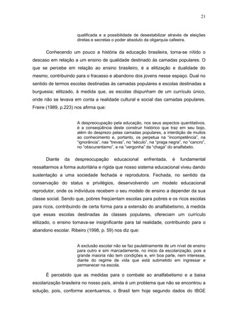 21



                     qualificada e a possibilidade de desestabilizar através de eleições
                     diretas e secretas o poder absoluto da oligarquia cafeeira.

      Conhecendo um pouco a história da educação brasileira, torna-se nítido o
descaso em relação a um ensino de qualidade destinado às camadas populares. O
que se percebe em relação ao ensino brasileiro, é a elitização e dualidade do
mesmo, contribuindo para o fracasso e abandono dos jovens nesse espaço. Dual no
sentido de termos escolas destinadas às camadas populares e escolas destinadas a
burguesia; elitizado, à medida que, as escolas dispunham de um currículo único,
onde não se levava em conta a realidade cultural e social das camadas populares.
Freire (1989, p.223) nos afirma que:


                     A despreocupação pela educação, nos seus aspectos quantitativos,
                     é a conseqüência deste construir histórico que traz em seu bojo,
                     além do desprezo pelas camadas populares, a interdição de muitos
                     ao conhecimento e, portanto, os perpetua na “incompetência”, na
                     “ignorância”, nas “trevas”, no “século”, na “praga negra”, no “cancro”,
                     no “obscurantismo”, e na “vergonha” da “chaga” do analfabeto.

      Diante   da   despreocupação       educacional     enfrentada,     é    fundamental
ressaltarmos a forma autoritária e rígida que nosso sistema educacional viveu dando
sustentação a uma sociedade fechada e reprodutora. Fechada, no sentido da
conservação do status e privilégios, desenvolvendo um modelo educacional
reprodutor, onde os indivíduos recebem o seu modelo de ensino a depender da sua
classe social. Sendo que, pobres freqüentam escolas para pobres e os ricos escolas
para ricos, contribuindo de certa forma para a extensão do analfabetismo, à medida
que essas escolas destinadas às classes populares, ofereciam um currículo
elitizado, o ensino tornava-se insignificante para tal realidade, contribuindo para o
abandono escolar. Ribeiro (1998, p. 59) nos diz que:


                     A exclusão escolar não se faz paulatinamente de um nível de ensino
                     para outro e sim marcadamente, no inicio da escolarização, pois a
                     grande maioria não tem condições e, em boa parte, nem interesse,
                     diante do regime de vida que está submetido em ingressar e
                     permanecer na escola.

      È percebido que as medidas para o combate ao analfabetismo e a baixa
escolarização brasileira no nosso país, ainda é um problema que não se encontrou a
solução, pois, conforme acentuamos, o Brasil tem hoje segundo dados do IBGE
 