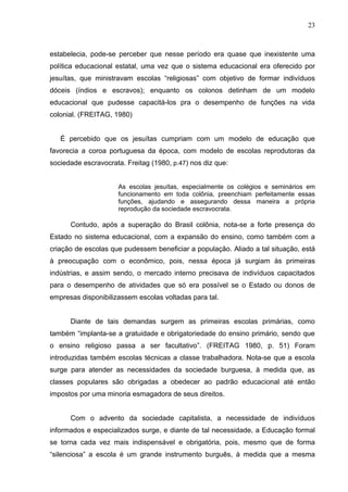 23



estabelecia, pode-se perceber que nesse período era quase que inexistente uma
política educacional estatal, uma vez que o sistema educacional era oferecido por
jesuítas, que ministravam escolas “religiosas” com objetivo de formar indivíduos
dóceis (índios e escravos); enquanto os colonos detinham de um modelo
educacional que pudesse capacitá-los pra o desempenho de funções na vida
colonial. (FREITAG, 1980)


   É percebido que os jesuítas cumpriam com um modelo de educação que
favorecia a coroa portuguesa da época, com modelo de escolas reprodutoras da
sociedade escravocrata. Freitag (1980, p.47) nos diz que:


                     As escolas jesuítas, especialmente os colégios e seminários em
                     funcionamento em toda colônia, preenchiam perfeitamente essas
                     funções, ajudando e assegurando dessa maneira a própria
                     reprodução da sociedade escravocrata.

      Contudo, após a superação do Brasil colônia, nota-se a forte presença do
Estado no sistema educacional, com a expansão do ensino, como também com a
criação de escolas que pudessem beneficiar a população. Aliado a tal situação, está
à preocupação com o econômico, pois, nessa época já surgiam às primeiras
indústrias, e assim sendo, o mercado interno precisava de indivíduos capacitados
para o desempenho de atividades que só era possível se o Estado ou donos de
empresas disponibilizassem escolas voltadas para tal.


      Diante de tais demandas surgem as primeiras escolas primárias, como
também “implanta-se a gratuidade e obrigatoriedade do ensino primário, sendo que
o ensino religioso passa a ser facultativo”. (FREITAG 1980, p. 51) Foram
introduzidas também escolas técnicas a classe trabalhadora. Nota-se que a escola
surge para atender as necessidades da sociedade burguesa, à medida que, as
classes populares são obrigadas a obedecer ao padrão educacional até então
impostos por uma minoria esmagadora de seus direitos.


      Com o advento da sociedade capitalista, a necessidade de indivíduos
informados e especializados surge, e diante de tal necessidade, a Educação formal
se torna cada vez mais indispensável e obrigatória, pois, mesmo que de forma
“silenciosa” a escola é um grande instrumento burguês, à medida que a mesma
 