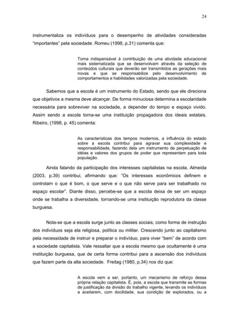 24



instrumentaliza os indivíduos para o desempenho de atividades consideradas
“importantes” pela sociedade. Romeu (1998, p.31) comenta que:


                      Torna indispensável à contribuição de uma atividade educacional
                      mais sistematizada que se desenvolvam através da seleção de
                      conteúdos culturais que deverão ser transmitidos as gerações mais
                      novas e que se responsabilize pelo desenvolvimento de
                      comportamentos e habilidades valorizadas pela sociedade.


      Sabemos que a escola é um instrumento do Estado, sendo que ele direciona
que objetivos a mesma deve alcançar. De forma minuciosa determina a escolaridade
necessária para sobreviver na sociedade, a depender do tempo e espaço vivido.
Assim sendo a escola torna-se uma instituição propagadora dos ideais estatais.
Ribeiro, (1998, p. 45) comenta:


                      As características dos tempos modernos, a influência do estado
                      sobre a escola contribui para agravar sua complexidade e
                      responsabilidade, fazendo dela um instrumento de perpetuação de
                      idéias e valores dos grupos de poder que representam para toda
                      população.

      Ainda falando da participação dos interesses capitalistas na escola, Almeida
(2003, p.39) contribui, afirmando que: ”Os interesses econômicos definem e
controlam o que é bom, o que serve e o que não serve para ser trabalhado no
espaço escolar”. Diante disso, percebe-se que a escola deixa de ser um espaço
onde se trabalha a diversidade, tornando-se uma instituição reprodutora da classe
burguesa.


      Nota-se que a escola surge junto as classes sociais, como forma de instrução
dos indivíduos seja ela religiosa, política ou militar. Crescendo junto ao capitalismo
pela necessidade de instruir e preparar o indivíduo, para viver “bem” de acordo com
a sociedade capitalista. Vale ressaltar que a escola mesmo que ocultamente é uma
instituição burguesa, que de certa forma contribui para a ascensão dos indivíduos
que fazem parte da alta sociedade. Freitag (1980, p.34) nos diz que:


                      A escola vem a ser, portanto, um mecanismo de reforço dessa
                      própria relação capitalista. É, pois, a escola que transmite as formas
                      de justificação da divisão do trabalho vigente, levando os indivíduos
                      a aceitarem, com docilidade, sua condição de explorados, ou a
 