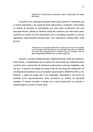 25



                     adquirirem o instrumental necessário para a exploração da classe
                     dominada.


      A escola é uma instituição de grande poder social, portanto é necessário que
a mesma desenvolva o seu papel de forma democrática e autônoma. Democrática
no sentido de perceber as diversidades que nela existe contribuindo com uma
educação flexível, voltada ao interesse social dos indivíduos que dela fazem parte;
Autônoma no sentido de criar intercâmbios com a sociedade, buscando um ensino
significativo, desenvolvendo técnicas para o seu crescimento. Gadotti (2001, p.48)
diz que:


                      Pensar em uma escola autônoma e lutar por ela é dar um sentido
                     novo a função social da escola e do educador que não se considera
                     um mero cão de guarda de um sistema iníquo e imutável, mas se
                     sente responsável também por um futuro possível.


      Contudo, a escola é elementar para o desenvolvimento social dos indivíduos.
Assim sendo, é indispensável que se pense em uma escola que realmente possa
contribuir para o crescimento de indivíduos pertencentes a diversas realidades, uma
vez que: “a escola é um projeto de classe e não de uma burguesia esclarecida, de
um dirigente benevolente ou de um educador comprometido” (ARROYO 2001, p.19).
Portanto, o papel da escola não é de exploração, reprodução e tão pouco de
exclusão como equivocadamente ainda percebe-se no cenário da educação
brasileira. É preciso conceber a escola como papel fundamental na inserção e
transformação do homem no meio social.
 