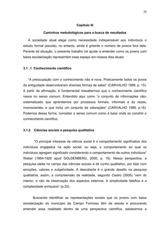 26



                                    Capítulo III

              Caminhos metodológicos para a busca de resultados

   A sociedade atual elege como necessidade indispensável aos indivíduos o
estudo formal (escola), no entanto, ainda é gritante o número de jovens fora dela.
Perante tal situação, o presente trabalho irá ajudar a entender como os jovens com
baixa escolarização representam esse espaço em nossos dias atuais.


3.1 .1 Conhecimento científico


   “A preocupação com o conhecimento não é nova. Praticamente todos os povos
da antiguidade desenvolveram diversas formas de saber” (CARVALHO 1989, p. 15).
A partir da afirmação, é fundamental ressaltarmos que o conhecimento científico
nasce no senso comum. Entendido aqui como “o conjunto de informações não-
sistematizado que aprendemos por processos formais, informais e às vezes,
inconscientes, e que inclui um conjunto de valorações” (CARVALHO 1989, p.16).
Podemos dessa forma, conceber o senso comum como à base onde se constrói o
conhecimento científico.


3.1.2   Ciências sociais e pesquisa qualitativa


        “O principal interesse da ciência social é o comportamento significativo dos
indivíduos engajados na ação social, ou seja, o comportamento ao qual os
indivíduos agregam significado considerando o comportamento de outros indivíduos”
Weber (1864-1920 apud GOLDENBERG, 2000, p. 19). Nessa perspectiva, a
pesquisa eleita no campo das ciências sociais é de cunho qualitativo, por lidar com
emoções, valores e subjetividade. A descoberta é o grande desafio na pesquisa
qualitativa, assim, a compreensão da realidade, segundo Castro (2006) “vem do
interior, e não da observação dos aspectos externos. A simplicidade falsifica e a
complexidade enriquece” (p.22).


        Buscando identificar as representações sociais que os jovens com baixa
escolarização do município de Campo Formoso têm de escola e procurando
entender essa realidade dentro de uma perspectiva científica, adotaremos a
 