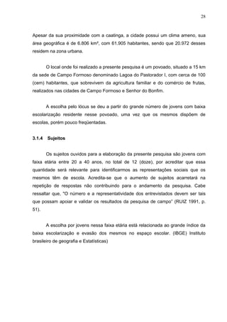 28



Apesar da sua proximidade com a caatinga, a cidade possui um clima ameno, sua
área geográfica é de 6.806 km², com 61.905 habitantes, sendo que 20.972 desses
residem na zona urbana.


        O local onde foi realizado a presente pesquisa é um povoado, situado a 15 km
da sede de Campo Formoso denominado Lagoa do Pastorador I, com cerca de 100
(cem) habitantes, que sobrevivem da agricultura familiar e do comércio de frutas,
realizados nas cidades de Campo Formoso e Senhor do Bonfim.


        A escolha pelo lócus se deu a partir do grande número de jovens com baixa
escolarização residente nesse povoado, uma vez que os mesmos dispõem de
escolas, porém pouco freqüentadas.


3.1.4   Sujeitos


        Os sujeitos ouvidos para a elaboração da presente pesquisa são jovens com
faixa etária entre 20 a 40 anos, no total de 12 (doze), por acreditar que essa
quantidade será relevante para identificarmos as representações sociais que os
mesmos têm de escola. Acredita-se que o aumento de sujeitos acarretará na
repetição de respostas não contribuindo para o andamento da pesquisa. Cabe
ressaltar que, "O número e a representatividade dos entrevistados devem ser tais
que possam apoiar e validar os resultados da pesquisa de campo” (RUIZ 1991, p.
51).


        A escolha por jovens nessa faixa etária está relacionada ao grande índice da
baixa escolarização e evasão dos mesmos no espaço escolar. (IBGE) Instituto
brasileiro de geografia e Estatísticas)
 