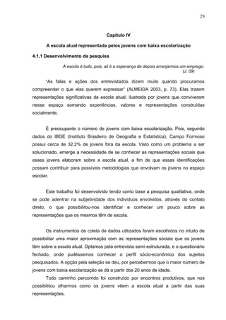 29



                                     Capítulo IV

       A escola atual representada pelos jovens com baixa escolarização

4.1.1 Desenvolvimento da pesquisa

               A escola é tudo, pois, ali é a esperança de depois arranjarmos um emprego.
                                                                               (J. 09)

      “As falas e ações dos entrevistados dizem muito quando procuramos
compreender o que elas querem expressar” (ALMEIDA 2003, p. 73). Elas trazem
representações significativas da escola atual, ilustrada por jovens que conviveram
nesse espaço somando experiências, valores e representações construídas
socialmente.


      É preocupante o número de jovens com baixa escolarização. Pois, segundo
dados do IBGE (Instituto Brasileiro de Geografia e Estatística), Campo Formoso
possui cerca de 32,2% de jovens fora da escola. Visto como um problema a ser
solucionado, emerge a necessidade de se conhecer as representações sociais que
esses jovens elaboram sobre a escola atual, a fim de que essas identificações
possam contribuir para possíveis metodologias que envolvam os jovens no espaço
escolar.


      Este trabalho foi desenvolvido tendo como base a pesquisa qualitativa, onde
se pode adentrar na subjetividade dos indivíduos envolvidos, através do contato
direto, o que possibilitou-nos identificar e conhecer um pouco sobre as
representações que os mesmos têm de escola.


      Os instrumentos de coleta de dados utilizados foram escolhidos no intuito de
possibilitar uma maior aproximação com as representações sociais que os jovens
têm sobre a escola atual. Optamos pela entrevista semi-estruturada, e o questionário
fechado, onde pudéssemos conhecer o perfil sócio-econômico dos sujeitos
pesquisados. A opção pela seleção se deu, por percebermos que o maior número de
jovens com baixa escolarização se dá a partir dos 20 anos de idade.
      Todo caminho percorrido foi construído por encontros produtivos, que nos
possibilitou olharmos como os jovens vêem a escola atual a partir das suas
representações.
 
