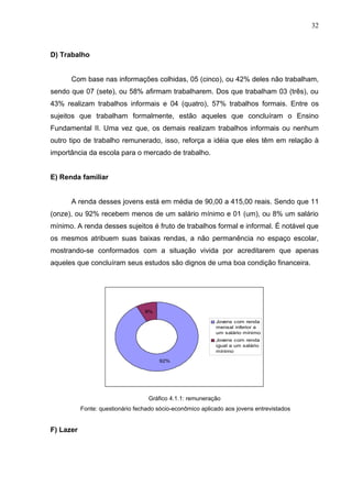 32



D) Trabalho


      Com base nas informações colhidas, 05 (cinco), ou 42% deles não trabalham,
sendo que 07 (sete), ou 58% afirmam trabalharem. Dos que trabalham 03 (três), ou
43% realizam trabalhos informais e 04 (quatro), 57% trabalhos formais. Entre os
sujeitos que trabalham formalmente, estão aqueles que concluíram o Ensino
Fundamental II. Uma vez que, os demais realizam trabalhos informais ou nenhum
outro tipo de trabalho remunerado, isso, reforça a idéia que eles têm em relação à
importância da escola para o mercado de trabalho.


E) Renda familiar


      A renda desses jovens está em média de 90,00 a 415,00 reais. Sendo que 11
(onze), ou 92% recebem menos de um salário mínimo e 01 (um), ou 8% um salário
mínimo. A renda desses sujeitos é fruto de trabalhos formal e informal. É notável que
os mesmos atribuem suas baixas rendas, a não permanência no espaço escolar,
mostrando-se conformados com a situação vivida por acreditarem que apenas
aqueles que concluíram seus estudos são dignos de uma boa condição financeira.




                                  8%

                                                            Jovens com renda
                                                            mensal inferior a
                                                            um salário mínimo
                                                            Jovens com renda
                                                            igual a um salário
                                                            mínimo

                                       92%




                                   Gráfico 4.1.1: remuneração
           Fonte: questionário fechado sócio-econômico aplicado aos jovens entrevistados


F) Lazer
 