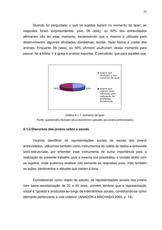 33



      Quando foi perguntado o quê os sujeitos faziam no momento de lazer, as
respostas foram surpreendentes, pois, 06 (seis), ou 50% dos entrevistados
afirmaram não ter esse momento, esclarecendo que o mesmo é utilizado para
desenvolverem algumas atividades domésticas; bordar, fazer faxina e cuidar dos
animais. Enquanto 06 (seis), ou 50% afirmam usufruírem desse momento para
pescar, ler a bíblia, ir à igreja e praticar esportes. É percebido, que para aqueles que




                                                           Jovens que
                                                           usufruem o seu
                                                           momento de lazer




                      50%                       50%        Jovens que
                                                           utilizam esse
                                                           momento para
                                                           realização de
                                                           atividades
                                                           domésticas




                                Gráfico 4.1.1: momento de lazer
         Fonte: questionário fechado sócio-econômico aplicado aos jovens entrevistados.


4.1.2 Discursos dos jovens sobre a escola


      Visando identificar as representações sociais de escola dos jovens
entrevistados, utilizamos também como instrumentos de coleta de dados a entrevista
semi-estruturada, por entender esse instrumento de suma importância para a
realização do presente trabalho, pois a mesma nos possibilitou o contato direto com
os sujeitos, onde pudemos analisar não somente as respostas orais, mas também
as ações, sentimentos e atitudes que vieram à tona.


      Considerando como objeto de estudo, as representações sociais dos jovens
com baixa escolarização de 20 a 40 anos, convém lembrar que a representação
social é “gerada e produzida ao longo de intercâmbios sociais, constituindo-se como
elemento pertencente à vida coletiva” (ANADÓN e MACHADO 2003, p. 14).
 