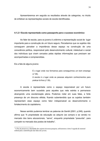 34



        Apresentaremos em seguida os resultados através de categorias, no intuito
de enfatizar as representações sociais de escola identificadas.




4.1.2.1 Escola representada como passaporte para o sucesso econômico


        Ao falar de escola, para os jovens é unânime a representação social de lugar
importante para a construção de um futuro seguro. Percebemos que os sujeitos não
conseguem perceber a importância desse espaço na construção de uma
consciência política, responsável pelo desenvolvimento cultural, intelectual e social
dos indivíduos que vivem cercados pelas rápidas informações que precisam ser
acompanhadas e compreendidas.


Eis a fala de alguns jovens:


                           É o lugar onde nos formamos para conseguirmos um bom emprego
                           (J1 06).
                           A escola é o lugar onde as pessoas adquirem conhecimentos para
                           praticar lá fora (J¹ 09).


        A escola é representada como o espaço responsável por um futuro
economicamente bem sucedido para aqueles que nela estréia e permanece
alcançando uma escolarização plena. Pudemos notar em suas falas, a forte
presença de um discurso elitista, ficando subentendido que os sujeitos também
representam esse espaço como fator indispensável ao desenvolvimento e
fortalecimento do capitalismo.


        Nesse sentido pudemos lembrar as palavras de Gentili (2001, p.248), quando
afirma que “A propriedade da educação se adquire (se compra e se vende) no
mercado dos bens educacionais, “serve”, enquanto propriedade “possuída”, para
competir no mercado dos postos de trabalho”.


1
 A fim de preservar a identidade dos sujeitos da nossa pesquisa, utilizaremos a letra J seguida de numeral
ordinal para a identificação das falas dos jovens.
 