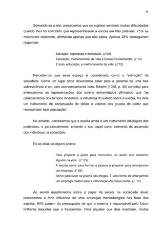 35



      Somando-se a isto, percebemos que os sujeitos sentiram muitas dificuldades
quando lhes foi solicitado que representassem a escola em três palavras. 75% se
mostraram resistente, afirmando apenas que não sabia. Apenas 25% conseguiram
responder.


                     Salvação, esperança e dedicação. (J¹09)
                     Educação, melhoramento de vida e Ensino Fundamental. (J¹10)
                     É tudo, educação, e melhoramento de vida. (J¹12)


      Percebemos que esse espaço é considerado como a “salvação” da
sociedade. Como um lugar onde deveríamos estar para a garantia de uma boa
sobrevivência e um país economicamente bem. Ribeiro (1998, p. 45) contribui para
entendermos as representações dos jovens entrevistados afirmando que “as
características dos tempos modernos, a influência do estado sobre a escola, faz dela
um instrumento de perpetuação de idéias e valores dos grupos de poder que
representam toda população”.


      No entanto, percebemos que a escola ainda é um instrumento ideológico dos
poderosos, e paradoxalmente, entende o seu papel como elemento de ascensão
dos indivíduos na sociedade.


      Eis as falas de alguns jovens:


                     Para preparar a gente para concursos, só assim nos tornamos
                     alguém na vida. (J¹ 03)
                     A escola serve para formar a pessoa e preparar para arranjarmos
                     um emprego (J¹ 09)
                     Serve para livrar os jovens das drogas. É uma forma de arranjarmos
                     um emprego melhor para a valorização da nossa renda. (J¹ 10)


      Ao serem questionados sobre o papel da escola na sociedade atual,
percebemos a forte influência de uma educação mercadológica nas falas dos
sujeitos. 84% partem do pressuposto de que a mesma é responsável pelo futuro
brilhante daqueles que a freqüentam. Para aqueles que dela evadiram, muitos
 