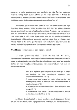 36



passaram a aceitar passivamente suas condições de vida. Por isso cabe-nos
recordar Freitag (1980) quando afirma que “a escola transmite as formas de
justificação e da divisão do trabalho vigente, levando os indivíduos a aceitarem com
docilidade sua condição de explorados da classe dominada”. (p. 34)


      Percebemos que a escola era o sonho de cada um desses jovens, que hoje
frustrados com a situação vivida, atribuem esse “insucesso” ao abandono desse
espaço, considerado como a salvação da humanidade. A escola é representada por
59% dos entrevistados como o lugar responsável pelo sucesso dos indivíduos que
dela fazem parte. È notório que esses jovens possuem um discurso amplamente
divulgado pela mídia neoliberal acerca do papel da escola. Isso só reforça o que
Ribeiro (1998, p. 45) afirma que “a escola é um instrumento de perpetuação de
idéias e valores dos grupos de poder que representam toda população”.


4.1.2.2 Escola como um espaço mais moderno e atual


      Ao serem questionados sobre a escola de hoje 70% dos jovens,
representaram esse espaço como o lugar de transmissão de conhecimentos que nos
leva a uma boa situação financeira. Ficando muito claro em suas falas, que a escola
de hoje tem mais inovações, sendo que essas inovações contribuem muito para um
ensino de qualidade.


                       Acho muito importante, porque hoje tem muitas coisas que no tempo
                       que    estudava    não        tinha   computadores   professores   com
                       comportamentos diferentes. (J¹ 01).
                       A escola mudou bastante, pois, tem muitas coisas que não é do
                       mesmo jeito de quando eu estudava. Agora está tudo organizado e
                       isso é muito legal. (J¹ 06)
                       A escola hoje visa um futuro melhor para a gente arranjar um bom
                       serviço. (J¹ 11)
                       A escola de hoje é boa parque... Os alunos perguntam na hora da
                       explicação e antes não falava. (J¹ 05)


      Ao falarem de escola atual, os jovens apontam a escola do passado (tempo
em que eles estudavam) como espaço deficiente, em relação aos recursos didáticos,
 
