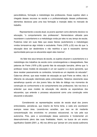 37



para-didáticos, formação e metodologia dos professores. Esses sujeitos vêem a
chegada desses recursos na escola e a profissionalização desses profissionais,
elementos decisivos para uma boa formação e inserção deles no mercado de
trabalho.


      Representando a escola atual, os jovens apontam como elemento decisivo na
educação, “o comportamento dos professores”. Nomenclatura utilizada para
recordarem o autoritarismo e a metodologia vivida por eles no seu tempo de escola.
Pudemos notar em suas falas que esses fatores (autoritarismo e metodologia)
vividos tornavam-se algo inibidor e excludente. Freire (1979, p.32) nos diz que “a
educação deve ser desibinidora e não restritiva e que é necessário darmos
oportunidade para que os educandos sejam eles mesmos”.


       Ao falar dos seus tempos de escola, os sujeitos situaram o autoritarismo e a
metodologia dos trabalhos da escola como constrangedoras e desagradáveis. Nas
palavras de Freire (1979 p.38) quando fala da educação bancária, afirma que “o
professor nesse modelo de educação é um ser superior e o aluno ignorante, que
deve receber passivamente os conteúdos, tornando-se um depósito do educador”.
Cabe-nos afirmar, que esse modelo de educação ao qual Freire se refere, não é
diferente da educação relembrada pelos entrevistados. Notamos claramente essa
semelhança quando um dos jovens falou da falta de diálogo nos momentos de
construção do conhecimento e do comportamento dos professores. Isto nos leva a
entender que esse modelo de educação não atendia as expectativas dos
educandos, que entende o processo educacional como uma construção entre
educando e educador.


            Considerando as representações sociais de escola atual dos jovens
entrevistados, percebe-se, que mesmo de forma lenta, a cada ano acontecem
avanços     nessa   área.   Levando-nos   acreditar,   que   isso   se   dá   mediante
conscientização dos envolvidos no processo educacional, na luta pela sua
autonomia. Pois, para a concretização dessa autonomia é fundamental um
desenvolvimento pleno das suas finalidades. Assim, na busca de um ensino
significativo Gadotti (2001, p. 48) nos afirma que “pensar em uma escola autônoma
 
