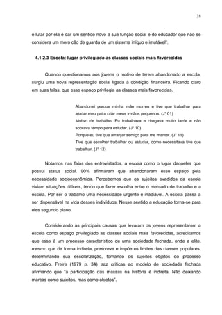 38



e lutar por ela é dar um sentido novo a sua função social e do educador que não se
considera um mero cão de guarda de um sistema iníquo e imutável”.


 4.1.2.3 Escola: lugar privilegiado as classes sociais mais favorecidas


      Quando questionamos aos jovens o motivo de terem abandonado a escola,
surgiu uma nova representação social ligada à condição financeira. Ficando claro
em suas falas, que esse espaço privilegia as classes mais favorecidas.


                      Abandonei porque minha mãe morreu e tive que trabalhar para
                      ajudar meu pai a criar meus irmãos pequenos. (J¹ 01)
                      Motivo de trabalho. Eu trabalhava e chegava muito tarde e não
                      sobrava tempo para estudar. (J¹ 10)
                      Porque eu tive que arranjar serviço para me manter. (J¹ 11)
                      Tive que escolher trabalhar ou estudar, como necessitava tive que
                      trabalhar. (J¹ 12)


      Notamos nas falas dos entrevistados, a escola como o lugar daqueles que
possui status social. 90% afirmaram que abandonaram esse espaço pela
necessidade socioeconômica. Percebemos que os sujeitos evadidos da escola
viviam situações difíceis, tendo que fazer escolha entre o mercado de trabalho e a
escola. Por ser o trabalho uma necessidade urgente e inadiável. A escola passa a
ser dispensável na vida desses indivíduos. Nesse sentido a educação torna-se para
eles segundo plano.


      Considerando as principais causas que levaram os jovens representarem a
escola como espaço privilegiado as classes sociais mais favorecidas, acreditamos
que esse é um processo característico de uma sociedade fechada, onde a elite,
mesmo que de forma indireta, prescreve e impõe os limites das classes populares,
determinando sua escolarização, tornando os sujeitos objetos do processo
educativo. Freire (1979 p. 34) traz críticas ao modelo de sociedade fechada
afirmando que “a participação das massas na história é indireta. Não deixando
marcas como sujeitos, mas como objetos”.
 