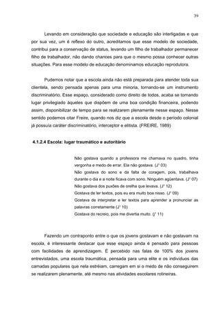 39



      Levando em consideração que sociedade e educação são interligadas e que
por sua vez, um é reflexo do outro, acreditamos que esse modelo de sociedade,
contribui para a conservação de status, levando um filho de trabalhador permanecer
filho de trabalhador, não dando chances para que o mesmo possa conhecer outras
situações. Para esse modelo de educação denominamos educação reprodutora.


      Pudemos notar que a escola ainda não está preparada para atender toda sua
clientela, sendo pensada apenas para uma minoria, tornando-se um instrumento
discriminatório. Esse espaço, considerado como direito de todos, acaba se tornando
lugar privilegiado àqueles que dispõem de uma boa condição financeira, podendo
assim, disponibilizar de tempo para se realizarem plenamente nesse espaço. Nesse
sentido podemos citar Freire, quando nos diz que a escola desde o período colonial
já possuía caráter discriminatório, interceptor e elitista. (FREIRE, 1989)


4.1.2.4 Escola: lugar traumático e autoritário


                      Não gostava quando a professora me chamava no quadro, tinha
                      vergonha e medo de errar. Ela não gostava. (J¹ 03)
                      Não gostava do sono e da falta de coragem, pois, trabalhava
                      durante o dia e a noite ficava com sono. Ninguém agüentava. (J¹ 07)
                      Não gostava dos puxões de orelha que levava. (J¹ 12)
                      Gostava de ler textos, pois eu era muito boa nisso. (J¹ 09)
                      Gostava de interpretar e ler textos para aprender a pronunciar as
                      palavras corretamente (J¹ 10)
                      Gostava do recreio, pois me divertia muito. (j¹ 11)




      Fazendo um contraponto entre o que os jovens gostavam e não gostavam na
escola, é interessante destacar que esse espaço ainda é pensado para pessoas
com facilidades de aprendizagem. É percebido nas falas de 100% dos jovens
entrevistados, uma escola traumática, pensada para uma elite e os indivíduos das
camadas populares que nela estréiam, carregam em si o medo de não conseguirem
se realizarem plenamente, até mesmo nas atividades escolares rotineiras.
 