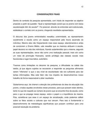42



                             CONSIDERAÇÕES FINAIS


Dentro do contexto da pesquisa apresentada, com intuito de responder ao objetivo
proposto a partir da questão: “Qual a representação social que os jovens com baixa
escolarização têm de escola?”. Foi possível, através da entrevista semi-estruturada,
estabelecer o contato com os jovens, chegando resultados apresentados.


O discurso dos jovens entrevistados ressaltou unanimidade, ao representarem
socialmente a escola como um espaço responsável pela futura ascensão do
indivíduo. Mesmo eles não freqüentando mais esse espaço, abandonando-o antes
de concluírem o Ensino Médio, vale ressaltar que os mesmos atribuem à escola,
papel decisivo na vida dos indivíduos, ficando subentendido que a mesma, segundo
as suas representações, serve não como uma realização pessoal, mais sim como
um meio de promoção financeira, sendo privilégio das classes sociais mais
favorecidas e lugar traumático, autoritário.


Tivemos como limitações no decorrer da pesquisa, a dificuldade na coleta dos
dados, já que alguns sujeitos se recusaram a responder as perguntas afirmando
serem “inferiores” e que o seu nível de escolaridade não era suficiente para dar
tantas informações. Mas este fator não nos impediu de desenvolvermos nosso
trabalho de forma responsável e obter resultados.


Gostaríamos aqui, de chamar a atenção dos profissionais da área da educação dos
jovens, a todos aqueles envolvidos nesse processo, para que possam estar atentos,
tanto no que diz respeito ao número de jovens que se encontra fora da escola, como
para o que se propaga nesse espaço, sobre o papel e a importância da mesma.
Pois, acredita-se que esse é um espaço de socialização, onde podemos refletir
sobre os fatos sociais e culturais que nos cercam. Para isso é fundamental o
desenvolvimento de metodologias significativas que possam contribuir para uma
possível resolução do problema.
 