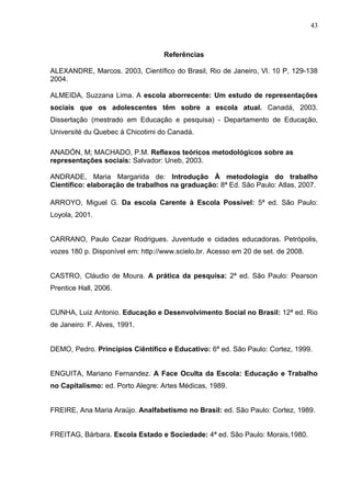 43



                                   Referências

ALEXANDRE, Marcos. 2003, Científico do Brasil, Rio de Janeiro, Vl. 10 P, 129-138
2004.

ALMEIDA, Suzzana Lima. A escola aborrecente: Um estudo de representações
sociais que os adolescentes têm sobre a escola atual. Canadá, 2003.
Dissertação (mestrado em Educação e pesquisa) - Departamento de Educação,
Université du Quebec à Chicotimi do Canadá.

ANADÓN, M; MACHADO, P.M. Reflexos teóricos metodológicos sobre as
representações sociais: Salvador: Uneb, 2003.

ANDRADE, Maria Margarida de: Introdução À metodologia do trabalho
Científico: elaboração de trabalhos na graduação: 8ª Ed. São Paulo: Atlas, 2007.

ARROYO, Miguel G. Da escola Carente à Escola Possível: 5ª ed. São Paulo:
Loyola, 2001.


CARRANO, Paulo Cezar Rodrigues. Juventude e cidades educadoras. Petrópolis,
vozes 180 p. Disponível em: http://www.scielo.br. Acesso em 20 de set. de 2008.


CASTRO, Cláudio de Moura. A prática da pesquisa: 2ª ed. São Paulo: Pearson
Prentice Hall, 2006.


CUNHA, Luiz Antonio. Educação e Desenvolvimento Social no Brasil: 12ª ed. Rio
de Janeiro: F. Alves, 1991.


DEMO, Pedro. Princípios Ciêntífico e Educativo: 6ª ed. São Paulo: Cortez, 1999.


ENGUITA, Mariano Fernandez. A Face Oculta da Escola: Educação e Trabalho
no Capitalismo: ed. Porto Alegre: Artes Médicas, 1989.


FREIRE, Ana Maria Araújo. Analfabetismo no Brasil: ed. São Paulo: Cortez, 1989.


FREITAG, Bárbara. Escola Estado e Sociedade: 4ª ed. São Paulo: Morais,1980.
 