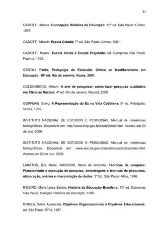 44



GADOTTI, Moacir. Concepção Dialética da Educação: 10ª ed. São Paulo: Cortez,
1997.


GADOTTI, Moacir. Escola Cidadã: 7ª ed. São Paulo: Cortez, 2001.


GADOTTI, Moacir. Escola Vivida e Escola Projetada: ed. Campinas São Paulo:
Papirus, 1992.


GENTILI, Pablo. Pedagogia da Exclusão: Crítica ao Neoliberalismo em
Educação: 10ª ed. Rio de Janeiro; Vozes, 2001.


GOLDEMBERG, Miriam. A arte de pesquisar: como fazer pesquisa qualitativa
em Ciências Sociais: 4ª ed. Rio de Janeiro: Record, 2000


GOFFMAN, Eving. A Representação do Eu na Vida Cotidiana: 9ª ed. Petrópolis:
Vozes, 1985.


INSTITUTO NACIONAL DE ESTUDOS E PESQUISAS. Manual de referências
bibliográficas. Disponível em: http://www.inep.gov.br/saeb/defalt.html. Acesso em 20
de Jun. 2008.


INSTITUTO NACIONAL DE ESTUDOS E PESQUISAS. Manual de referências
bibliográficas.   Disponível   em:   www.sec.ba.gov.br/estatisticas/indicadores.html.
Acesso em 20 de Jun. 2008.


LAKATOS, Eva Maria, MARCONI, Maria de Andrade. Técnicas de pesquisa:
Planejamento e execução de pesquisa, amostragens e técnicas de pesquisas,
elaboração, análise e interpretação de dados: 3ª Ed. São Paulo: Atlas, 1996.


RIBEIRO, Maria Luisa Santos. História da Educação Brasileira: 15ª ed. Campinas
São Paulo: Coleção memória da educação, 1998.


ROMEU, Sônia Aparecida. Objetivos Organizacionais e Objetivos Educacionais:
ed. São Paulo: EPU, 1987.
 