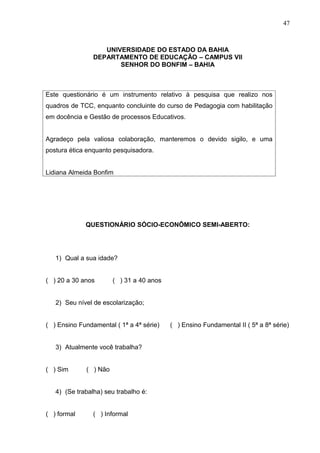 47



                   UNIVERSIDADE DO ESTADO DA BAHIA
                DEPARTAMENTO DE EDUCAÇÃO – CAMPUS VII
                       SENHOR DO BONFIM – BAHIA



Este questionário é um instrumento relativo à pesquisa que realizo nos
quadros de TCC, enquanto concluinte do curso de Pedagogia com habilitação
em docência e Gestão de processos Educativos.


Agradeço pela valiosa colaboração, manteremos o devido sigilo, e uma
postura ética enquanto pesquisadora.


Lidiana Almeida Bonfim




             QUESTIONÁRIO SÓCIO-ECONÔMICO SEMI-ABERTO:




   1) Qual a sua idade?


( ) 20 a 30 anos       ( ) 31 a 40 anos


   2) Seu nível de escolarização;


( ) Ensino Fundamental ( 1ª a 4ª série)   ( ) Ensino Fundamental II ( 5ª a 8ª série)


   3) Atualmente você trabalha?


( ) Sim      ( ) Não


   4) (Se trabalha) seu trabalho é:


( ) formal      ( ) Informal
 