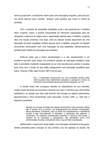 13



forma já possuíam, contribuindo assim para uma educação burguesa, para poucos,
ora servia apenas como consolo, “amparo” para aqueles que viviam a mercê de
caridade.


      Com o advento da sociedade capitalista, junto a ela expandiu-se o trabalho
fabril, surgindo, assim, a grande necessidade de indivíduos capacitados para tal,
obrigando a abertura de vagas para a capacitação apenas para o trabalho, surgindo
não uma escola universal, mas dual, onde as classes sociais dispunham de uma
educação de baixa qualidade voltada apenas para o trabalho, enquanto as classes
dominantes continuaram com uma educação de boa qualidade, diferenciando-se
também pelo modelo de educação que recebiam.


      Pode-se notar que a baixa escolarização e a não escolarização é um
problema que tem suas raízes nos primeiros passos da educação brasileira; esse
fator é percebido mediante necessidade de se criar escolas para pobres e escolas
para ricos com a ilusão de que estão assegurando uma educação igualitária para
todos, Tawney (1990, apud Cunha 1991) nos diz que:


                       As (...) instituições educacionais de uma sociedade arcaica estão
                       entre aquelas mais nitidamente prepostas a assegurar a todos os
                       indivíduos oportunidades iguais para serem desiguais. (p.115)

      A escola ainda não conseguiu atender as expectativas da sua clientela,
muitas vezes tornando-se traumática, fazendo com que o indivíduo que nela estréia
antipatize-a, ou aquele que nela está inserido não consiga se realizar plenamente,
abandonando-a. Para fundamentar essa discussão, Cunha (1991, p. 120) traz o
seguinte comentário:


            Quando as crianças oriundas das classes dominantes e das camadas médias
            vão À escola, tem no ensino, um prolongamento da primeira socialização,
            difusa doméstica. Entretanto, para os filhos dos trabalhadores a experiência
            escolar é algo traumatizante. A disciplina, o significado das palavras, o
            vocabulário, as maneiras consideradas decentes, a estrutura das frases, a
            maneira de se expressar o pensamento, são percebidos como uma
            arbitrariedade imposta, contrariando toda a sua primeira socialização.

      Infelizmente o nosso país ainda detém uma educação excludente e burguesa.
Sendo percebida pelas crianças no seu primeiro ano de ingresso na escola. Na
 