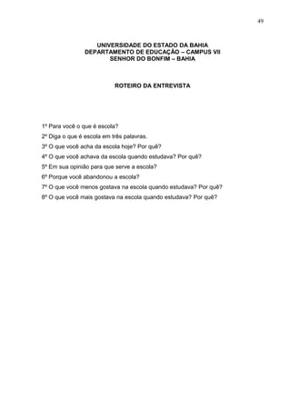 49



                   UNIVERSIDADE DO ESTADO DA BAHIA
                DEPARTAMENTO DE EDUCAÇÃO – CAMPUS VII
                       SENHOR DO BONFIM – BAHIA



                           ROTEIRO DA ENTREVISTA




1º Para você o que é escola?
2º Diga o que é escola em três palavras.
3º O que você acha da escola hoje? Por quê?
4º O que você achava da escola quando estudava? Por quê?
5º Em sua opinião para que serve a escola?
6º Porque você abandonou a escola?
7º O que você menos gostava na escola quando estudava? Por quê?
8º O que você mais gostava na escola quando estudava? Por quê?
 