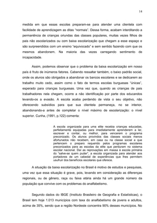 14



medida em que essas escolas preparam-se para atender uma clientela com
facilidade de aprendizagem as ditas “normais”. Dessa forma, acabam interditando a
permanência de crianças oriundas das classes populares, muitas vezes filhos de
pais não escolarizados ou com baixa escolarização que chegam a esse espaço e
são surpreendidos com um ensino “equivocado” e sem sentido fazendo com que os
mesmos    abandonem.    Na    maioria     das   vezes   carregando   sentimento   de
incapacidade.

      Assim, podemos observar que o problema da baixa escolarização em nosso
país é fruto de inúmeros fatores. Cabendo ressaltar também, o baixo padrão social,
onde os alunos são obrigados a abandonar os bancos escolares e se dedicarem ao
trabalho muito cedo, assim como o fato de termos escolas burguesas “únicas”,
esperado para crianças burguesas. Uma vez que, quando as crianças de pais
trabalhadores nela chegam, ocorre a não identificação por parte dos educandos
levando-os a evasão. A escola acaba perdendo de vista o seu objetivo, não
oferecendo subsídios para que sua clientela permaneça, no se interior,
abandonando-a antes de completar o nível máximo de escolarização: o nível
superior. Cunha, (1991, p.122) comenta:


                     A escola organizada para uma elite recebia crianças educadas,
                     perfeitamente equipadas para imediatamente aprenderem a ler,
                     escrever e contar, ou melhor, para vencerem o programa
                     preconizado. Os alunos provindos das classes sociais menos
                     afortunados não recebem, em casa ou na classe social a que
                     pertencem o preparo requerido pelos programas escolares
                     preconizados para as escolas da elite que perduram no sistema
                     escolar nacional. Daí as reprovações em massa à escola primária
                     do “salve-se quem puder”, a escola organizada para atender aos
                     portadores de um cabedal de experiências que lhes permitem
                     usufruir dos benefícios escolares que oferece.

      A situação da baixa escolarização no Brasil é motivo de estudos e pesquisas,
uma vez que essa situação é grave, pois, levando em consideração as diferenças
regionais, ou de gênero, raça ou faixa etária ainda há um grande número da
população que convive com os problemas do analfabetismo.


      Segundo dados do IBGE (Instituto Brasileiro de Geografia e Estatísticas), o
Brasil tem hoje 1.013 municípios com taxa do analfabetismo de jovens e adultos,
acima de 35%, sendo que a região Nordeste concentra 90% desses municípios. No
 