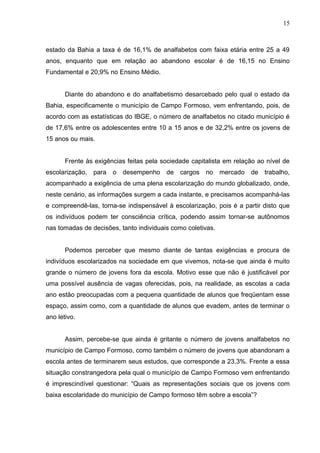 15



estado da Bahia a taxa é de 16,1% de analfabetos com faixa etária entre 25 a 49
anos, enquanto que em relação ao abandono escolar é de 16,15 no Ensino
Fundamental e 20,9% no Ensino Médio.


       Diante do abandono e do analfabetismo desarcebado pelo qual o estado da
Bahia, especificamente o município de Campo Formoso, vem enfrentando, pois, de
acordo com as estatísticas do IBGE, o número de analfabetos no citado município é
de 17,6% entre os adolescentes entre 10 a 15 anos e de 32,2% entre os jovens de
15 anos ou mais.


       Frente às exigências feitas pela sociedade capitalista em relação ao nível de
escolarização, para o desempenho de cargos no mercado de trabalho,
acompanhado a exigência de uma plena escolarização do mundo globalizado, onde,
neste cenário, as informações surgem a cada instante, e precisamos acompanhá-las
e compreendê-las, torna-se indispensável à escolarização, pois é a partir disto que
os indivíduos podem ter consciência crítica, podendo assim tornar-se autônomos
nas tomadas de decisões, tanto individuais como coletivas.


       Podemos perceber que mesmo diante de tantas exigências e procura de
indivíduos escolarizados na sociedade em que vivemos, nota-se que ainda é muito
grande o número de jovens fora da escola. Motivo esse que não é justificável por
uma possível ausência de vagas oferecidas, pois, na realidade, as escolas a cada
ano estão preocupadas com a pequena quantidade de alunos que freqüentam esse
espaço, assim como, com a quantidade de alunos que evadem, antes de terminar o
ano letivo.


       Assim, percebe-se que ainda é gritante o número de jovens analfabetos no
município de Campo Formoso, como também o número de jovens que abandonam a
escola antes de terminarem seus estudos, que corresponde a 23,3%. Frente a essa
situação constrangedora pela qual o município de Campo Formoso vem enfrentando
é imprescindível questionar: “Quais as representações sociais que os jovens com
baixa escolaridade do município de Campo formoso têm sobre a escola”?
 